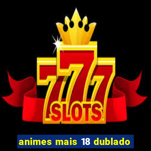 animes mais 18 dublado