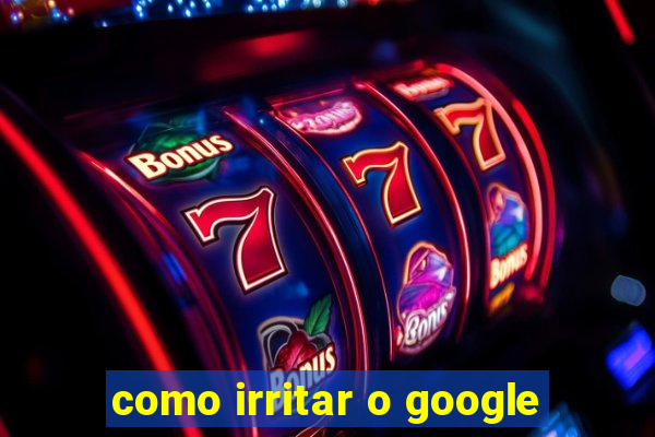 como irritar o google