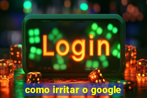 como irritar o google