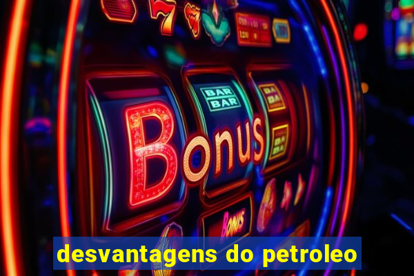 desvantagens do petroleo