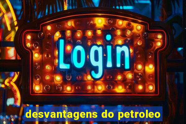 desvantagens do petroleo