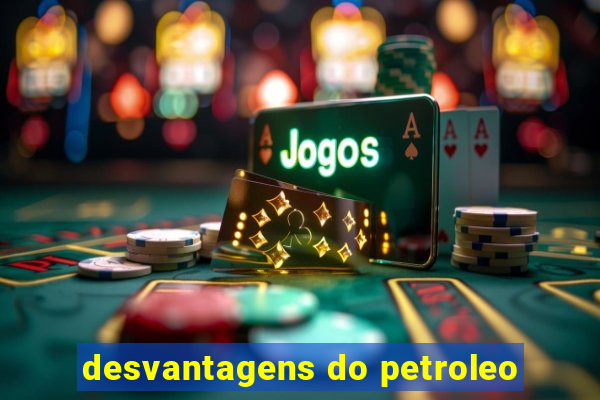 desvantagens do petroleo