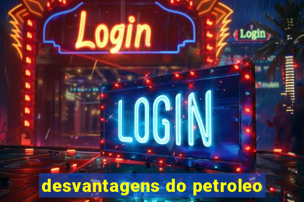 desvantagens do petroleo