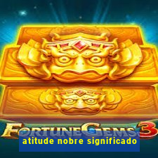 atitude nobre significado