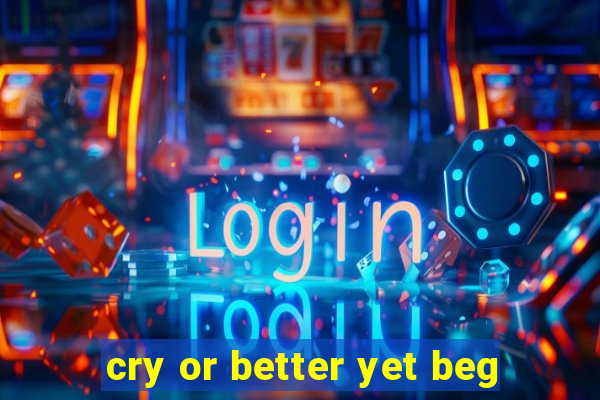cry or better yet beg